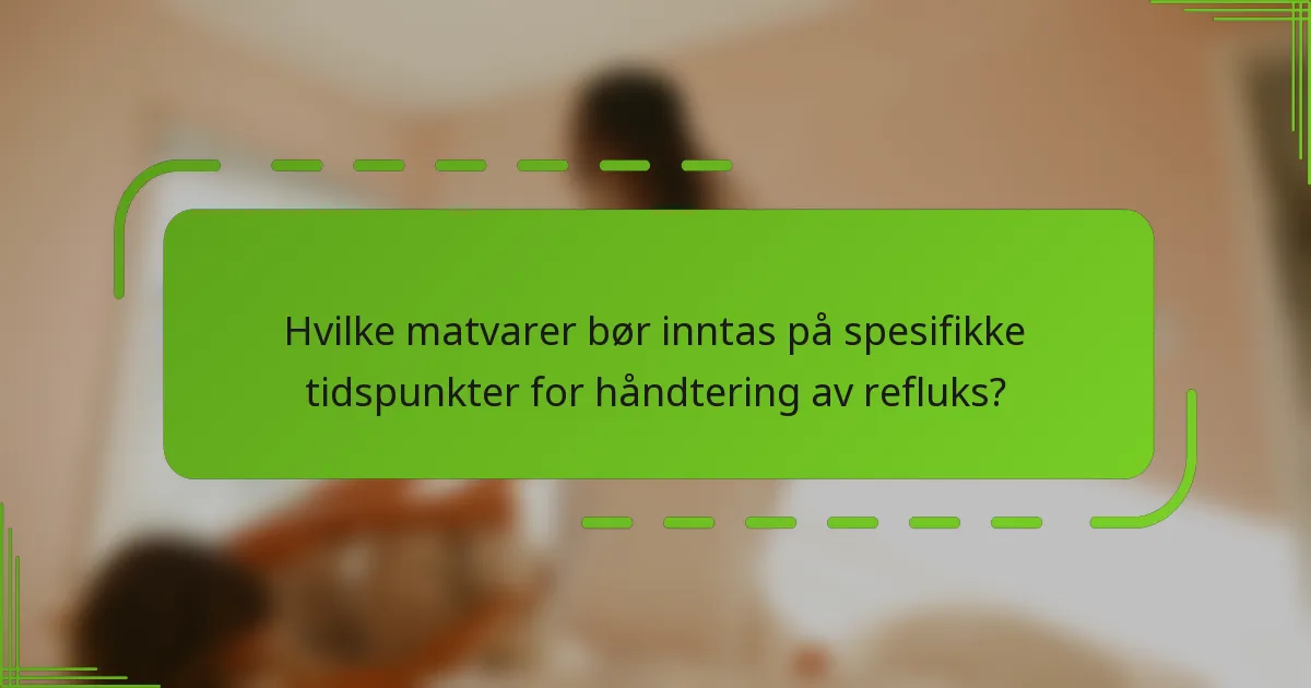 Hvilke matvarer bør inntas på spesifikke tidspunkter for håndtering av refluks?